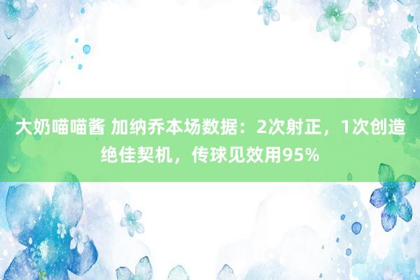 大奶喵喵酱 加纳乔本场数据：2次射正，1次创造绝佳契机，<a href=
