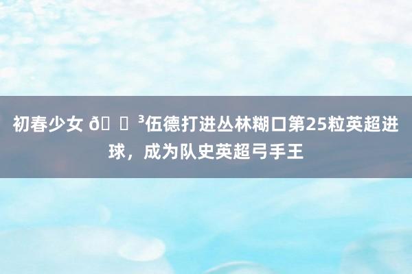 初春少女 🌳伍德打进丛林糊口第25粒英超进球，成为队史英超弓手王