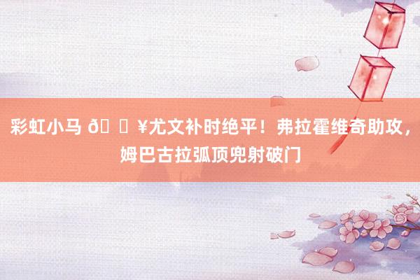 彩虹小马 🔥尤文补时绝平！弗拉霍维奇助攻，姆巴古拉弧顶兜射破门