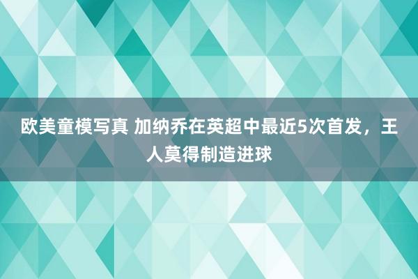 欧美童模写真 加纳乔在英超中最近5次首发，王人莫得制造进球