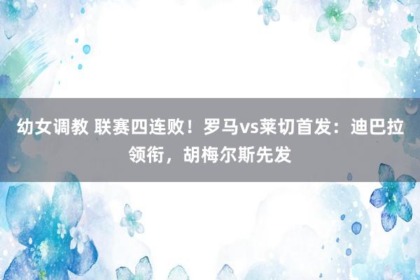 幼女调教 联赛四连败！罗马vs莱切首发：迪巴拉领衔，胡梅尔斯先发