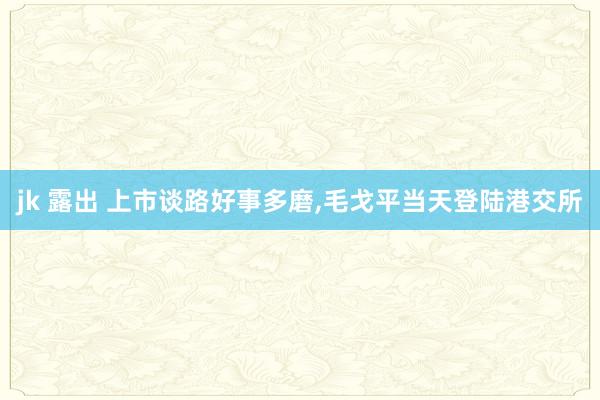 jk 露出 上市谈路好事多磨，毛戈平当天登陆港交所