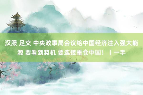 汉服 足交 中央政事局会议给中国经济注入强大能源 要看到契机 要连接重仓中国！丨一手