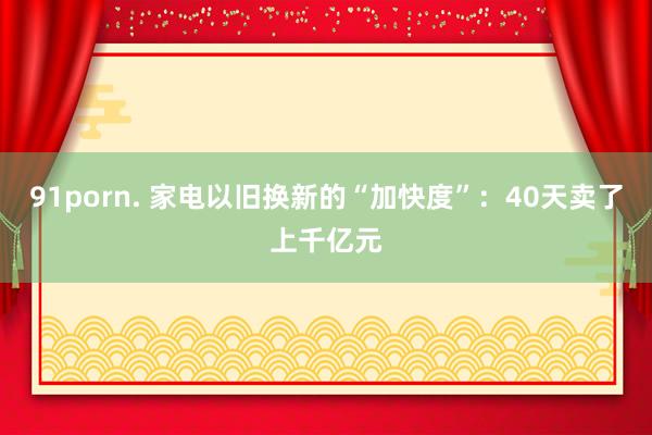 91porn. 家电以旧换新的“加快度”：40天卖了上千亿元