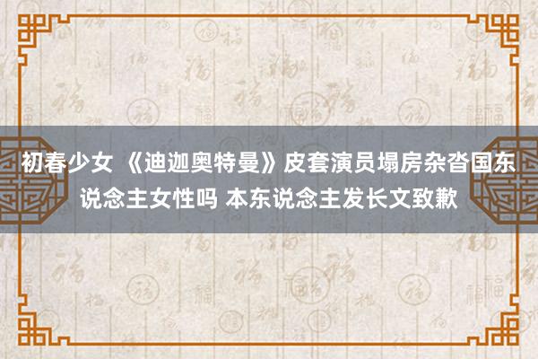 初春少女 《迪迦奥特曼》皮套演员塌房杂沓国东说念主女性吗 本东说念主发长文致歉