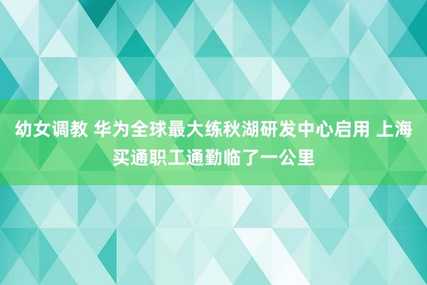 幼女调教 华为全球最大练秋湖研发中心启用 上海买通职工通勤临了一公里