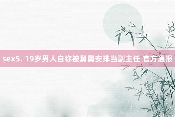 sex5. 19岁男人自称被舅舅安排当副主任 官方通报