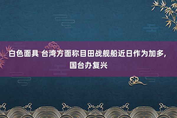 白色面具 台湾方面称目田战舰船近日作为加多， 国台办复兴