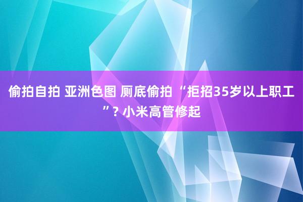偷拍自拍 亚洲色图 厕底偷拍 “拒招35岁以上职工”? 小米高管修起