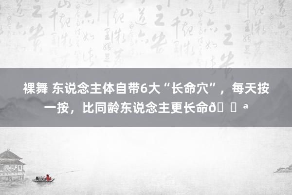 裸舞 东说念主体自带6大“长命穴”，每天按一按，比同龄东说念主更长命💪