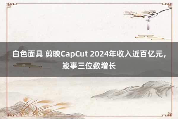 白色面具 剪映CapCut 2024年收入近百亿元，竣事三位数增长