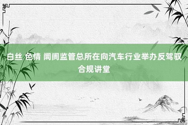白丝 色情 阛阓监管总所在向汽车行业举办反驾驭合规讲堂