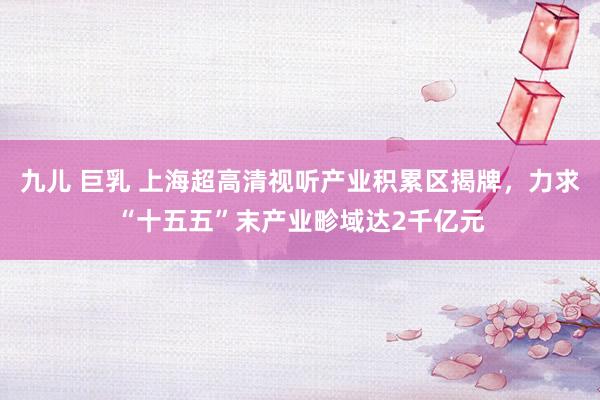 九儿 巨乳 上海超高清视听产业积累区揭牌，力求“十五五”末产业畛域达2千亿元