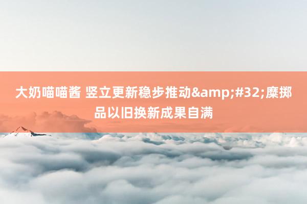 大奶喵喵酱 竖立更新稳步推动&#32;糜掷品以旧换新成果自满