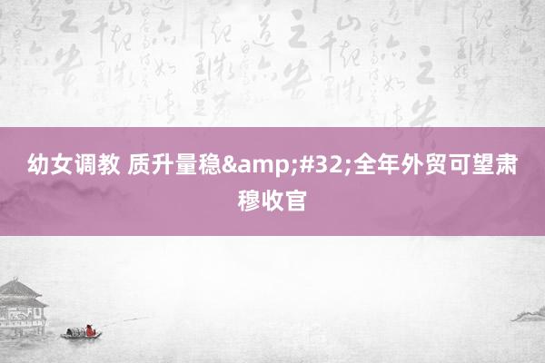 幼女调教 质升量稳&#32;全年外贸可望肃穆收官