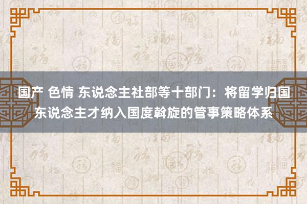 国产 色情 东说念主社部等十部门：将留学归国东说念主才纳入国度斡旋的管事策略体系