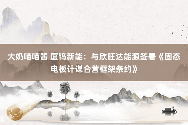 大奶喵喵酱 厦钨新能：与欣旺达能源签署《固态电板计谋合营框架条约》