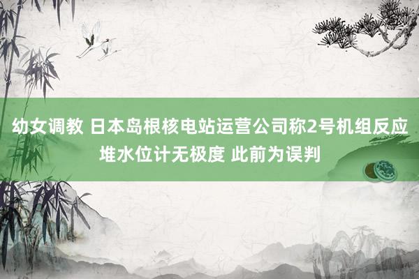 幼女调教 日本岛根核电站运营公司称2号机组反应堆水位计无极度 此前为误判