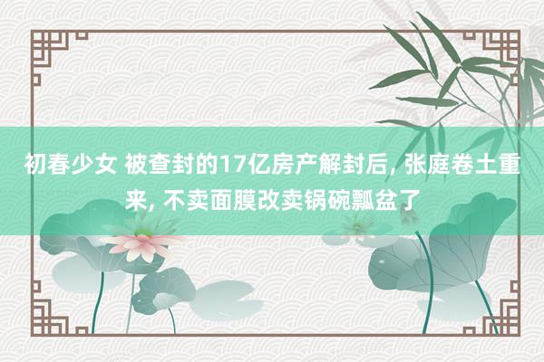 初春少女 被查封的17亿房产解封后， 张庭卷土重来， 不卖面膜改卖锅碗瓢盆了
