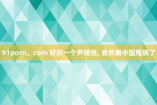 91porn。com 好你一个尹锡悦， 竟然朝中国甩锅了