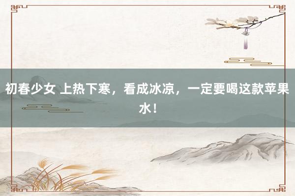 初春少女 上热下寒，看成冰凉，一定要喝这款苹果水！