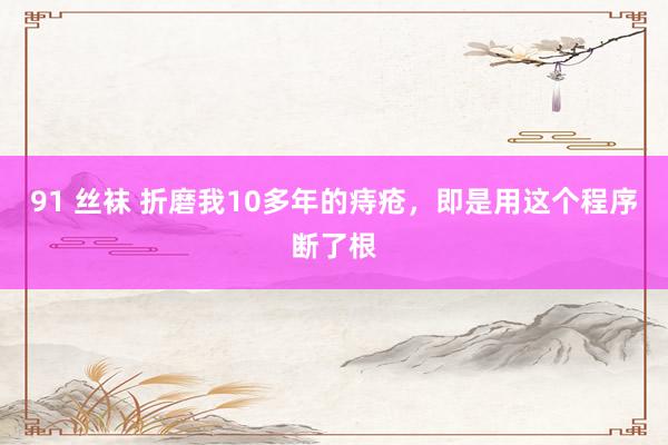 91 丝袜 折磨我10多年的痔疮，即是用这个程序断了根