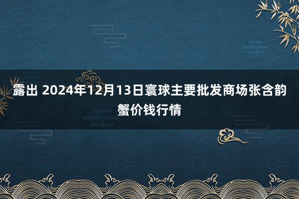 露出 2024年12月13日寰球主要批发商场张含韵蟹价钱行情