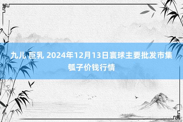 九儿 巨乳 2024年12月13日寰球主要批发市集瓠子价钱行情
