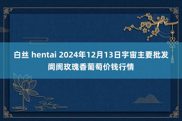 白丝 hentai 2024年12月13日宇宙主要批发阛阓玫瑰香葡萄价钱行情