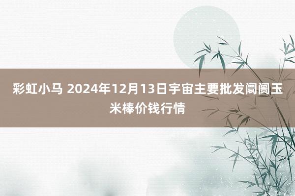 彩虹小马 2024年12月13日宇宙主要批发阛阓玉米棒价钱行情