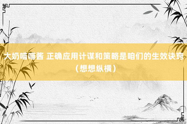 大奶喵喵酱 正确应用计谋和策略是咱们的生效诀窍（想想纵横）