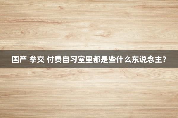 国产 拳交 付费自习室里都是些什么东说念主？