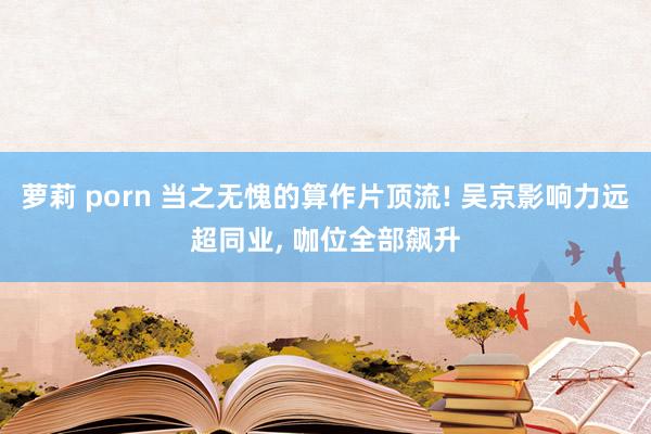 萝莉 porn 当之无愧的算作片顶流! 吴京影响力远超同业， 咖位全部飙升