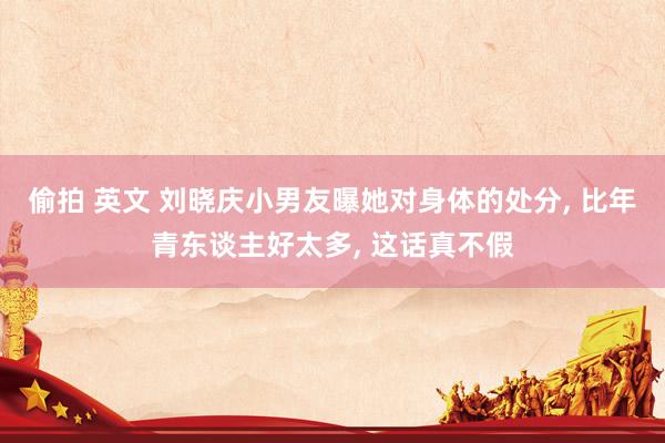 偷拍 英文 刘晓庆小男友曝她对身体的处分， 比年青东谈主好太多， 这话真不假