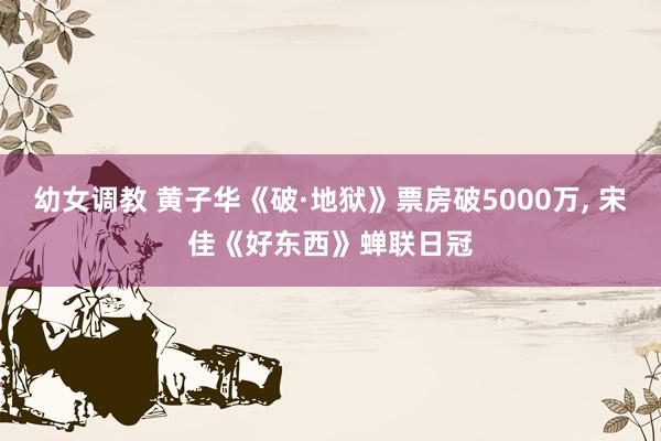 幼女调教 黄子华《破·地狱》票房破5000万， 宋佳《好东西》蝉联日冠