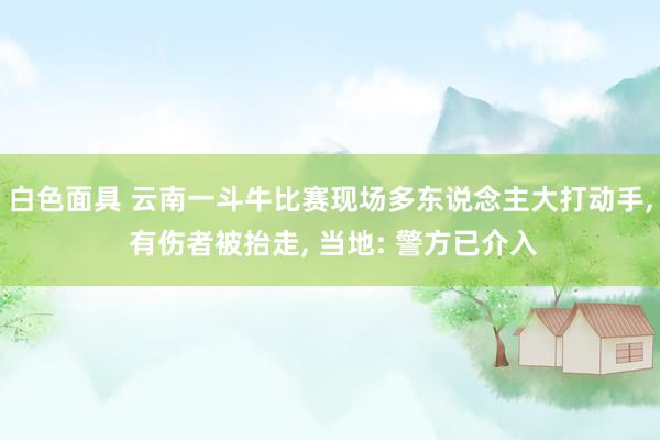 白色面具 云南一斗牛比赛现场多东说念主大打动手， 有伤者被抬走， 当地: 警方已介入