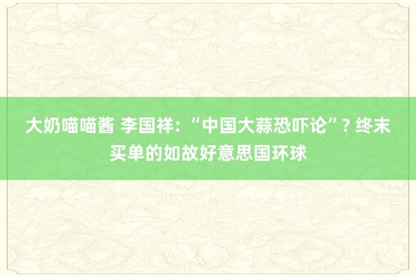 大奶喵喵酱 李国祥: “中国大蒜恐吓论”? 终末买单的如故好意思国环球