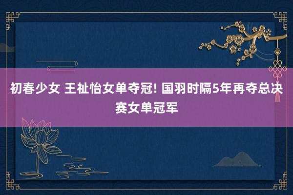 初春少女 王祉怡女单夺冠! 国羽时隔5年再夺总决赛女单冠军