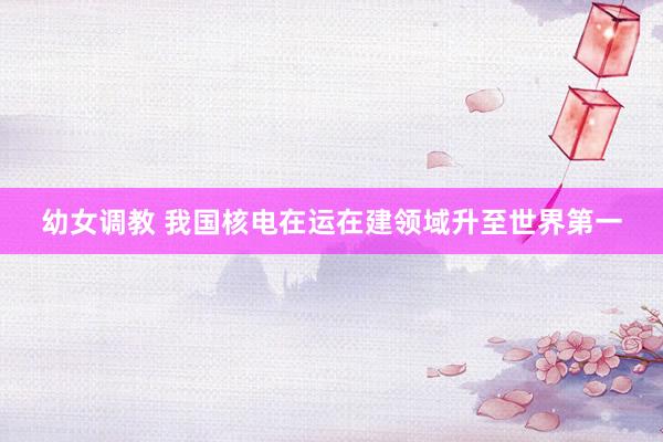 幼女调教 我国核电在运在建领域升至世界第一