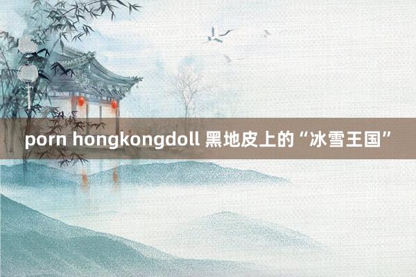 porn hongkongdoll 黑地皮上的“冰雪王国”