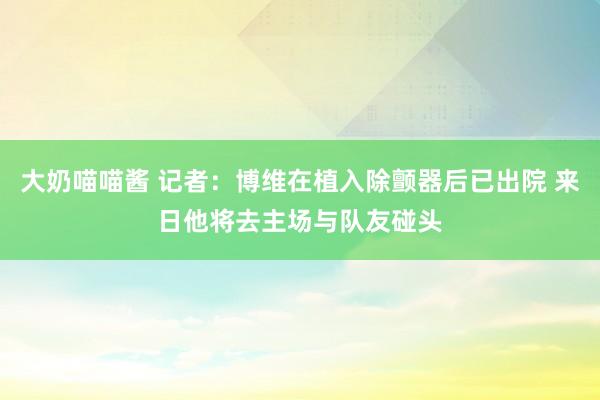 大奶喵喵酱 记者：博维在植入除颤器后已出院 来日他将去主场与队友碰头