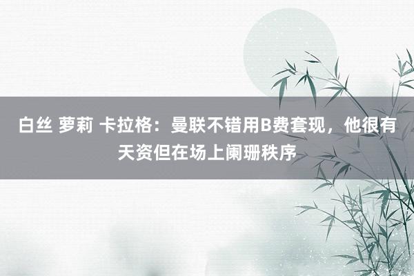 白丝 萝莉 卡拉格：曼联不错用B费套现，他很有天资但在场上阑珊秩序