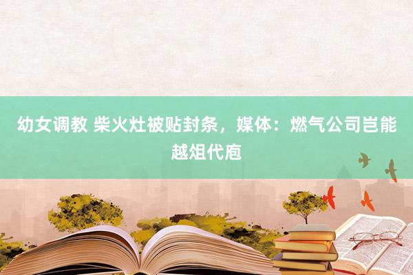 幼女调教 柴火灶被贴封条，媒体：燃气公司岂能越俎代庖