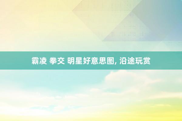 霸凌 拳交 明星好意思图， 沿途玩赏