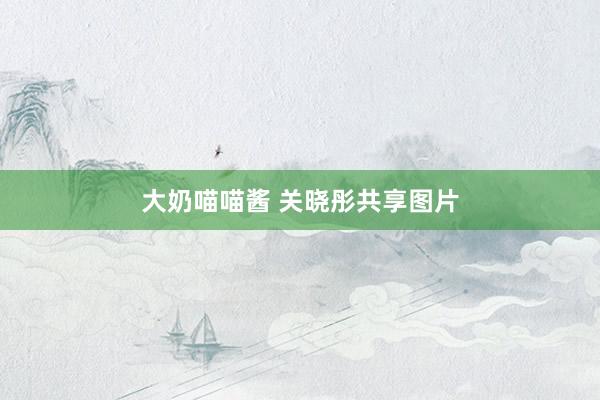大奶喵喵酱 关晓彤共享图片