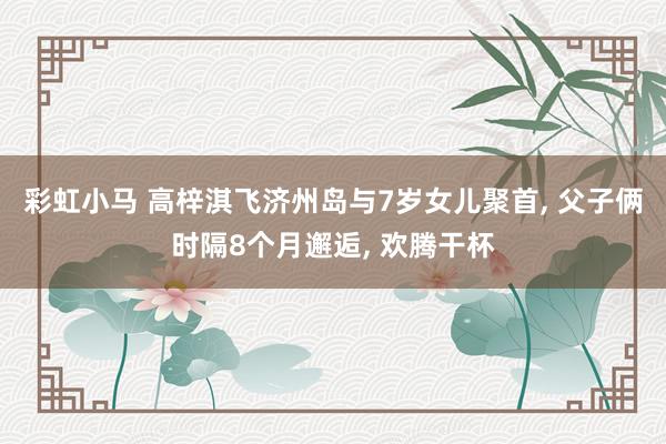 彩虹小马 高梓淇飞济州岛与7岁女儿聚首， 父子俩时隔8个月邂逅， 欢腾干杯