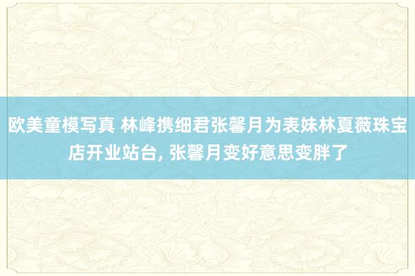 欧美童模写真 林峰携细君张馨月为表妹林夏薇珠宝店开业站台， 张馨月变好意思变胖了