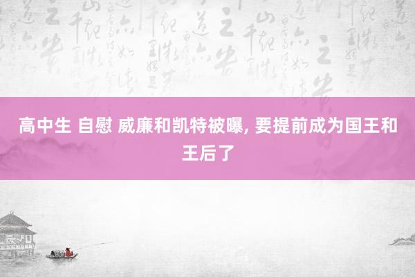 高中生 自慰 威廉和凯特被曝， 要提前成为国王和王后了