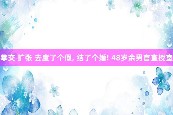 拳交 扩张 去度了个假， 结了个婚! 48岁余男官宣授室