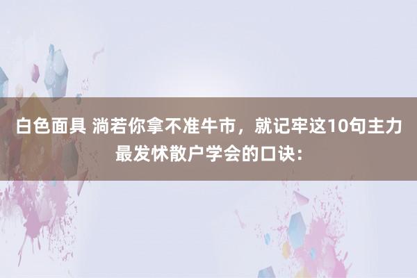 白色面具 淌若你拿不准牛市，就记牢这10句主力最发怵散户学会的口诀：